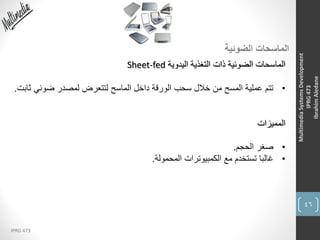 46
IPRG 473
MultimediaSystemsDevelopment
IPRG473
IbrahimAledane
‫الضوئية‬ ‫الماسحات‬
‫اليدوية‬ ‫التغذية‬ ‫ذات‬ ‫الضوئية‬ ‫الماسحات‬Sheet-fed
•‫ث‬ ‫ضوئي‬ ‫لمصدر‬ ‫لتتعرض‬ ‫الماسح‬ ‫داخل‬ ‫الورقة‬ ‫سحب‬ ‫خالل‬ ‫من‬ ‫المسح‬ ‫عملية‬ ‫تتم‬‫ابت‬.
‫المميزات‬
•‫الحجم‬ ‫صغر‬.
•‫المحمولة‬ ‫الكمبيوترات‬ ‫مع‬ ‫تستخدم‬ ‫غالبا‬.
 