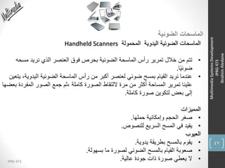 47
IPRG 473
MultimediaSystemsDevelopment
IPRG473
IbrahimAledane
‫الضوئية‬ ‫الماسحات‬
‫المحمولة‬ ‫اليدوية‬ ‫الضوئية‬ ‫الماسحات‬Handheld Scanners
•‫مس‬ ‫نريد‬ ‫الذي‬ ‫العنصر‬ ‫فوق‬ ‫بحرص‬ ‫الضوئية‬ ‫الماسحة‬ ‫رأس‬ ‫تمرير‬ ‫خالل‬ ‫من‬ ‫تتم‬‫حه‬
‫ا‬ً‫ي‬‫ضوئ‬.
•‫اليدوي‬ ‫الضوئية‬ ‫الماسحة‬ ‫رأس‬ ‫من‬ ‫أكبر‬ ‫لعنصر‬ ‫ضوئي‬ ‫بمسح‬ ‫القيام‬ ‫نريد‬ ‫عندما‬‫يتعين‬ ،‫ة‬
‫المفر‬ ‫الصور‬ ‫جمع‬ ‫،ثم‬ ‫كاملة‬ ‫الصورة‬ ‫اللتقاط‬ ‫مرة‬ ‫من‬ ‫أكثر‬ ‫المساحة‬ ‫تمرير‬ ‫علينا‬‫بعضها‬ ‫دة‬
‫كاملة‬ ‫صورة‬ ‫لتكوين‬ ‫بعض‬ ‫إلى‬.
‫المميزات‬
•‫حملها‬ ‫وإمكانية‬ ‫الحجم‬ ‫صغر‬.
•‫للنصوص‬ ‫السريع‬ ‫المسح‬ ‫في‬ ‫يفيد‬.
‫العيوب‬
•‫يدوية‬ ‫بطريقة‬ ‫بالمسح‬ ‫يقوم‬.
•‫بسهولة‬ ‫ما‬ ‫لصورة‬ ‫الضوئي‬ ‫بالمسح‬ ‫القيام‬ ‫صعوبة‬.
•‫عالية‬ ‫جودة‬ ‫ذات‬ ‫صورة‬ ‫يعطي‬ ‫ال‬.
 