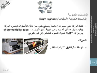 48
IPRG 473
MultimediaSystemsDevelopment
IPRG473
IbrahimAledane
‫الضوئية‬ ‫الماسحات‬
‫األسطوانية‬ ‫الضوئية‬ ‫الماسحات‬Drum Scanners
•‫الو‬ ‫ليضيء‬ ‫األسطوانة‬ ‫داخل‬ ‫من‬ ‫ضوء‬ ‫ويسطع‬ ‫زجاجية‬ ‫أسطوانة‬ ‫على‬ ‫الورقة‬ ‫تثبت‬‫رقة‬
‫الفوتونات‬ ‫تكبير‬ ‫أنبوبة‬ ‫يسمى‬ ‫للضوء‬ ‫حساس‬ ‫جهاز‬ ‫ويقوم‬photomultiplier tube
‫له‬ ‫ويرمز‬PMTT‫كهربي‬ ‫تيار‬ ‫إلى‬ ‫المنعكس‬ ‫الضوء‬ ‫ليحول‬.
‫المميزات‬
•‫السابقة‬ ‫األنواع‬ ‫تفوق‬ ‫عالية‬ ‫دقة‬ ‫ذو‬.
 