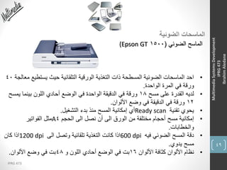 49
IPRG 473
MultimediaSystemsDevelopment
IPRG473
IbrahimAledane
‫الضوئية‬ ‫الماسحات‬
‫الضوئي‬ ‫الماسح‬(1500(Epson GT
•‫يستطي‬ ‫حيث‬ ‫التلقائية‬ ‫الورقية‬ ‫التغذية‬ ‫ذات‬ ‫المسطحة‬ ‫الضوئية‬ ‫الماسحات‬ ‫احد‬‫معالجة‬ ‫ع‬40
‫الواحدة‬ ‫المرة‬ ‫في‬ ‫ورقة‬.
•‫مسح‬ ‫على‬ ‫القدرة‬ ‫لديه‬18‫يمس‬ ‫بينما‬ ‫اللون‬ ‫أحادي‬ ‫الوضع‬ ‫في‬ ‫الواحدة‬ ‫الدقيقة‬ ‫في‬ ‫ورقة‬‫ح‬
12‫األلوان‬ ‫وضع‬ ‫في‬ ‫الدقيقة‬ ‫في‬ ‫ورقة‬.
•‫تقنية‬ ‫يحوي‬Ready scan‫التشغيل‬ ‫بدء‬ ‫منذ‬ ‫المسح‬ ‫إمكانية‬ ‫أي‬.
•‫الحجم‬ ‫الى‬ ‫نصل‬ ‫أن‬ ‫الى‬ ‫الورق‬ ‫من‬ ‫مختلفة‬ ‫أحجام‬ ‫مسح‬ ‫إمكانية‬4A‫الفواتير‬ ‫مثل‬
‫والخطابات‬.
•‫فيه‬ ‫الضوئي‬ ‫المسح‬ ‫دقة‬600 dpi‫الى‬ ‫وتصل‬ ‫تلقائية‬ ‫التغذية‬ ‫كانت‬ ‫اذا‬1200 dpi‫كان‬ ‫اذا‬
‫يدوي‬ ‫مسح‬.
•‫األلوان‬ ‫كثافة‬ ‫األلوان‬ ‫نظام‬16‫و‬ ‫اللون‬ ‫أحادي‬ ‫الوضع‬ ‫في‬ ‫بت‬48‫األلوان‬ ‫وضع‬ ‫في‬ ‫بت‬.
 
