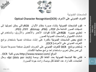 50
IPRG 473
MultimediaSystemsDevelopment
IPRG473
IbrahimAledane
‫الضوئية‬ ‫الماسحات‬
‫األحرف‬ ‫على‬ ‫الضوئي‬ ‫التعرف‬Optical Character Recognition(OCR)
•‫تقوم‬‫الماسحات‬‫الضوئية‬‫بإنشاء‬‫صورة‬‫بنظام‬‫األلوان‬RGB‫والتي‬‫يمكن‬‫تحويلها‬‫إلى‬
‫تنسيقات‬‫الصور‬‫الشائعة‬‫مثل‬PDF‫و‬PNG‫و‬Bitmap‫و‬TIFF‫و‬JPEG.
•‫تحتوي‬‫صورة‬RGB‫على‬‫ثالث‬‫قنوات‬:‫األحمر‬‫واألخضر‬،‫واألزرق‬‫ستخدم‬ُ‫ـ‬‫وت‬‫في‬
‫شاشات‬‫الكمبيوتر‬‫والماسحات‬‫الضوئية‬‫للصور‬.
•‫تتمتع‬‫بعض‬‫الماسحات‬‫الضوئية‬‫بالقدرة‬‫على‬‫إنشاء‬‫مستندات‬‫نصية‬‫باستخ‬‫دام‬‫برامج‬
‫التعرف‬‫الضوئي‬‫على‬‫األحرف‬(OCR ).
•‫ستخدم‬ُ‫ي‬‫برنامج‬OCR‫للتعرف‬‫الضوئي‬‫على‬‫الحروف‬‫لتحويل‬‫صفحة‬‫ممسوحة‬‫ضوئ‬‫ا‬ً‫ي‬
‫إلى‬‫نص‬‫يمكن‬‫تحريره‬‫باستخدام‬‫أحد‬‫برامج‬‫معالجة‬‫الكلمات‬.
. OCR ‫يحوي‬‫تقنية‬ http://www.newocr.com/ ‫الموقع‬
•‫تقاس‬‫دقة‬‫الماسحة‬‫الضوئية‬‫بعدد‬‫النقاط‬‫لكل‬‫بوصة‬(dots per inch)dpi،‫ومثل‬
،‫الطابعات‬‫كلما‬‫زاد‬‫عدد‬‫النقاط‬‫لكل‬،‫بوصة‬‫زادت‬‫جودة‬‫الصورة‬.
 