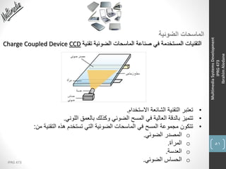 51
IPRG 473
MultimediaSystemsDevelopment
IPRG473
IbrahimAledane
‫الضوئية‬ ‫الماسحات‬
‫تقنية‬ ‫الضوئية‬ ‫الماسحات‬ ‫صناعة‬ ‫في‬ ‫المستخدمة‬ ‫التقنيات‬Charge Coupled Device CCD
•‫االستخدام‬ ‫الشائعة‬ ‫التقنية‬ ‫تعتبر‬.
•‫اللوني‬ ‫بالعمق‬ ‫وكذلك‬ ‫الضوئي‬ ‫المسح‬ ‫في‬ ‫العالية‬ ‫بالدقة‬ ‫تتميز‬.
•‫من‬ ‫التقنية‬ ‫هذه‬ ‫تستخدم‬ ‫التي‬ ‫الضوئية‬ ‫الماسحات‬ ‫في‬ ‫المسح‬ ‫مجموعة‬ ‫تتكون‬:
o‫الضوئي‬ ‫المصدر‬.
o‫المرآة‬.
o‫العدسة‬.
o‫الضوئي‬ ‫الحساس‬.
 