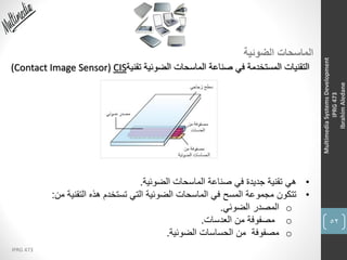 52
IPRG 473
MultimediaSystemsDevelopment
IPRG473
IbrahimAledane
‫الضوئية‬ ‫الماسحات‬
‫تقنية‬ ‫الضوئية‬ ‫الماسحات‬ ‫صناعة‬ ‫في‬ ‫المستخدمة‬ ‫التقنيات‬(Contact Image Sensor) CIS
•‫الضوئية‬ ‫الماسحات‬ ‫صناعة‬ ‫في‬ ‫جديدة‬ ‫تقنية‬ ‫هي‬.
•‫من‬ ‫التقنية‬ ‫هذه‬ ‫تستخدم‬ ‫التي‬ ‫الضوئية‬ ‫الماسحات‬ ‫في‬ ‫المسح‬ ‫مجموعة‬ ‫تتكون‬:
o‫الضوئي‬ ‫المصدر‬.
o‫العدسات‬ ‫من‬ ‫مصفوفة‬.
o‫الضوئية‬ ‫الحساسات‬ ‫من‬ ‫مصفوفة‬.
 