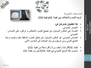 53
IPRG 473
MultimediaSystemsDevelopment
IPRG473
IbrahimAledane
‫الضوئية‬ ‫الماسحات‬
‫تقنية‬ ‫بين‬ ‫واالختالف‬ ‫الشبه‬ ‫أوجه‬CIS‫وتقنية‬CCD
•‫في‬ ‫تشتركان‬ ‫التقنيتان‬ ‫كال‬:
•‫الضوئي‬ ‫المصدر‬.
•‫العدسة‬:‫الحساس‬ ‫على‬ ‫تركيزه‬ ‫و‬ ‫المنعكس‬ ‫الضوء‬ ‫تجميع‬ ‫عن‬ ‫المسئول‬ ‫المكون‬ ‫هي‬
‫الضوئي‬.
•‫الضوئي‬ ‫الحساس‬:‫د‬ ‫وتحديد‬ ‫عليه‬ ‫الساقط‬ ‫الضوء‬ ‫تحليل‬ ‫عن‬ ‫المسئول‬ ‫المكون‬ ‫هو‬‫رجة‬
‫اآللي‬ ‫الحاسب‬ ‫إلى‬ ‫البيانات‬ ‫بإرسال‬ ‫يقوم‬ ‫ثم‬ ‫ومن‬ ‫اللوني‬ ‫التشبع‬.
•‫تقنية‬CIS‫تقنية‬ ‫من‬ ً‫ا‬‫سمك‬ ‫وأقل‬ ً‫ا‬‫وزن‬ ‫وأخف‬ ً‫ا‬‫ثمن‬ ‫أقل‬CCD.
•‫تقنية‬ ‫في‬ ‫الضوئي‬ ‫المسح‬ ‫دقة‬ ‫مستوى‬CCD‫تقنية‬ ‫من‬ ‫أعلى‬CIS.
 
