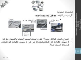 55
IPRG 473
MultimediaSystemsDevelopment
IPRG473
IbrahimAledane
‫الضوئية‬ ‫الماسحات‬
‫والكابالت‬ ‫الواجهات‬Interfaces and Cables
•‫والكمبيوت‬ ‫الضوئية‬ ‫الماسحة‬ ‫واجهات‬ ‫تكون‬ ‫أن‬ ‫يجب‬ ،‫البيانات‬ ‫باتصال‬ ‫للسماح‬‫متوافقة‬ ‫ر‬.
•‫والكابالت‬ ‫الواجهات‬ ‫نفس‬ ‫فهي‬ ‫للطابعات‬ ‫ستخدم‬ُ‫ـ‬ُ‫ت‬ ‫التي‬ ‫والكابالت‬ ‫الواجهات‬‫ستخدم‬ُ‫ـ‬ُ‫ت‬ ‫التي‬
‫ا‬ً‫م‬‫تما‬ ‫الضوئية‬ ‫للماسحات‬.
 