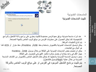 56
IPRG 473
MultimediaSystemsDevelopment
IPRG473
IbrahimAledane
‫الضوئية‬ ‫الماسحات‬
‫الضوئية‬ ‫الماسحات‬ ‫تثبيت‬
•‫التشغي‬ ‫وأدلة‬ ‫برامج‬ ‫على‬ ‫يحتوي‬ ‫للتثبيت‬ ‫مضغوط‬ ‫قرص‬ ‫معها‬ ‫يرفق‬ ،‫ضوئية‬ ‫ماسحة‬ ‫شراء‬ ‫عند‬‫والبرامج‬ ‫ل‬
‫المصنعة‬ ‫بالجهة‬ ‫الخاص‬ ‫الويب‬ ‫موقع‬ ‫من‬ ‫القرص‬ ‫محتويات‬ ‫على‬ ‫الحصول‬ ‫يمكن‬ ‫كما‬ ،‫التشخيصية‬.
•‫المرفقة‬ ‫التعليمات‬ ‫اتباع‬ ‫يتم‬.
•‫منفذ‬ ‫باستخدام‬ ‫بالكمبيوتر‬ ‫الضوئية‬ ‫الماسحات‬ ‫توصيل‬ ‫يمكن‬USB‫أو‬FireWire‫أو‬ ٍ‫متواز‬ ‫منفذ‬ ‫أو‬SCSI،‫كما‬
‫الطابعات‬ ‫مع‬ ‫الحال‬ ‫هو‬.
•‫موصل‬ ‫خالل‬ ‫من‬ ‫الطاقة‬ ‫على‬ ‫الضوئية‬ ‫الماسحات‬ ‫بعض‬ ‫تحصل‬ ‫أن‬ ‫يمكن‬USB‫أو‬FireWire.
•‫الطاقة‬ ‫على‬ ‫للحصول‬ ‫الكهربائي‬ ‫بالتيار‬ ‫مباشرة‬ ‫يتصل‬ ‫أن‬ ‫يحتاج‬ ‫واحد‬ ‫في‬ ‫الكل‬ ‫جهاز‬.
•‫من‬ ‫بالكمبيوتر‬ ‫الخاص‬ ‫التشغيل‬ ‫نظام‬ ‫يتمكن‬ ‫قد‬ ،‫وتشغيلها‬ ‫الضوئية‬ ‫الماسحة‬ ‫توصيل‬ ‫بمجرد‬‫الماسحة‬ ‫اكتشاف‬
‫عملية‬ ‫خالل‬ ‫من‬ ‫الضوئية‬PnP)‫فالتشغيل‬ ‫التوصيل‬.)
•‫القرص‬ ‫في‬ ‫الموجود‬ ‫التشغيل‬ ‫برنامج‬ ‫تثبيت‬ ‫يتم‬‫او‬‫الخاص‬ ‫الويب‬ ‫موقع‬ ‫على‬‫بالشركة‬
‫المصنعة‬.
 