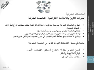 57
IPRG 473
MultimediaSystemsDevelopment
IPRG473
IbrahimAledane
‫الضوئية‬ ‫الماسحات‬
‫االفتراضية‬ ‫واإلعدادات‬ ‫التكوين‬ ‫خيارات‬‫الضوئية‬ ‫الماسحات‬
•‫ال‬ ‫أنواع‬ ‫باختالف‬ ‫تختلف‬ ‫افتراضية‬ ‫وإعدادات‬ ‫تكوين‬ ‫خيارات‬ ‫على‬ ‫الضوئية‬ ‫الماسحات‬ ‫تحتوي‬‫طرازات‬
‫المصنعة‬ ‫والجهات‬.
•‫مثل‬ ‫أساسية‬ ‫برامج‬ ‫حزمة‬ ‫ومعها‬ ‫الضوئية‬ ‫الماسحة‬ ‫تأتي‬ ‫فقد‬:
•‫الصور‬ ‫من‬ ‫وغيرها‬ ‫الفوتوغرافية‬ ‫الصور‬ ‫لتحرير‬ ‫الرسومات‬ ‫لتحرير‬ ‫برامج‬.
•‫برنامج‬OCR‫نص‬ ‫صورة‬ ‫في‬ ‫ا‬ً‫ي‬‫ضوئ‬ ‫ممسوحة‬ ‫صورة‬ ‫في‬ ‫الموجود‬ ‫النص‬ ‫معالجة‬ ‫يتيح‬ ‫الذي‬.
‫الضوئية‬ ‫الماسحة‬ ‫في‬ ‫تتوفر‬ ‫قد‬ ‫التي‬ ‫التكوينات‬ ‫بعض‬ ‫يلي‬ ‫وفيما‬:
•‫واألسود‬ ‫واألبيض‬ ‫الرمادي‬ ‫والتدرج‬ ‫لأللوان‬ ‫الضوئي‬ ‫المسح‬.
•‫والدقة‬ ‫الجودة‬ ‫خيارات‬.
•‫الورق‬ ‫تغذية‬ ‫وحدات‬.
 