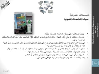 58
IPRG 473
MultimediaSystemsDevelopment
IPRG473
IbrahimAledane
‫الضوئية‬ ‫الماسحات‬
‫الضوئية‬ ‫الماسحات‬ ‫صيانة‬
•‫ا‬ً‫ف‬‫نظي‬ ‫الضوئية‬ ‫الماسحة‬ ‫سطح‬ ‫على‬ ‫المحافظة‬ ‫يجب‬.
•‫القماش‬ ‫من‬ ‫قطعة‬ ‫تبليل‬ ‫يتم‬ ‫لكن‬ ،‫السائل‬ ‫تسرب‬ ‫لمنع‬ ،‫مباشرة‬ ‫الجهاز‬ ‫على‬ ‫الزجاج‬ ‫منظف‬ ‫رش‬ ‫عدم‬‫بالمنظف‬
‫برفق‬ ‫المسح‬ ‫ثم‬.
•‫ح‬ ‫التعليمات‬ ‫على‬ ‫للحصول‬ ‫التشغيل‬ ‫دليل‬ ‫إلى‬ ‫الرجوع‬ ‫من‬ ‫،البد‬ ‫الداخل‬ ‫من‬ ‫الزجاج‬ ‫اتساخ‬ ‫حالة‬ ‫في‬‫كيفية‬ ‫ول‬
‫الضوئية‬ ‫الماسحة‬ ‫من‬ ‫الزجاج‬ ‫نزع‬ ‫أو‬ ‫الوحدة‬ ‫فتح‬.
•‫الضوئ‬ ‫الماسحة‬ ‫في‬ ‫األصلي‬ ‫موضعه‬ ‫إلى‬ ‫الزجاج‬ ‫إعادة‬ ‫ثم‬ ‫ذلك‬ ‫تيسر‬ ‫إذا‬ ‫الزجاج‬ ‫جانبي‬ ‫كال‬ ‫تنظيف‬‫ية‬.
•‫استخدامها‬ ‫عدم‬ ‫حالة‬ ‫في‬ ‫مفتوحا‬ ‫الضوئية‬ ‫الماسحات‬ ‫غطاء‬ ‫ترك‬ ‫عدم‬ ‫يجب‬.
•‫التلف‬ ‫أو‬ ‫للخدش‬ ‫تتعرض‬ ‫ال‬ ‫حتى‬ ‫الضوئية‬ ‫الماسحة‬ ‫على‬ ‫شيء‬ ‫أي‬ ‫وضع‬ ‫عدم‬.
•‫آمن‬ ‫مكان‬ ‫في‬ ‫وضعها‬ ‫يجب‬ ،‫اليدوية‬ ‫الضوئية‬ ‫للماسحة‬ ‫بالنسبة‬.
 