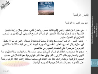 59
IPRG 473
MultimediaSystemsDevelopment
IPRG473
IbrahimAledane
‫الرقمية‬ ‫الصور‬
‫الرقمية‬ ‫الصورة‬ ‫تعريف‬
•‫رقمي‬ ‫تمثيل‬ ‫عن‬ ‫عبارة‬ ‫هي‬(‫وواحد‬ ‫صفر‬ ‫ثنائية‬ ‫قيم‬)‫ب‬ ‫رؤيته‬ ‫يمكن‬ ‫مادي‬ ‫لشيء‬‫العين‬
‫الكمبي‬ ‫إلى‬ ‫الضوئي‬ ‫الماسح‬ ‫أو‬ ‫الرقمية‬ ‫الكاميرا‬ ‫بواسطة‬ ‫إدخالها‬ ‫يتم‬ ، ‫البشرية‬‫لغرض‬ ‫وتر‬
‫عليها‬ ‫التعديل‬ ‫أو‬ ‫التخزين‬.
•‫بدو‬ ‫والتي‬ ،‫الرئيسية‬ ‫المتعددة‬ ‫الوسائط‬ ‫مكونات‬ ‫إحدى‬ ‫الرقمية‬ ‫الصور‬ ‫تعتبر‬‫يكتمل‬ ‫ال‬ ‫نها‬
‫الكلمات‬ ‫آالف‬ ‫عن‬ ‫تغني‬ ‫الجيدة‬ ‫الصورة‬ ‫فإن‬ ،ً‫ة‬‫لغ‬ ‫تعتبر‬ ‫الصورة‬ ‫وألن‬ ‫عمل؛‬ ‫أي‬‫فإن‬ ‫لذا‬ ‫؛‬
‫مناهجهم‬ ‫في‬ ‫الصور‬ ‫استخدام‬ ‫على‬ ‫حرصوا‬ ‫التربويون‬.
•‫تمثل‬ ‫بدقة‬ ‫البيانات‬ ‫من‬ ‫مجموعة‬ ‫بها‬ ‫تخزن‬ ‫والتي‬ ‫الرقمية‬ ‫النقاط‬ ‫من‬ ‫محددة‬ ‫مجموعة‬‫درجة‬
‫األلوان‬ ‫ونظام‬ ‫والسطوع‬ ‫اللون‬..‫مجم‬ ‫في‬ ‫تشكل‬ ‫معينة‬ ‫خوارزمية‬ ‫و‬ ‫معادلة‬ ‫وفق‬ ،‫إلخ‬‫لها‬
‫وب‬ ‫اللونية‬ ‫الدقة‬ ‫زادت‬ ‫محددة‬ ‫مساحة‬ ‫في‬ ‫النقاط‬ ‫هذه‬ ‫عدد‬ ‫زادت‬ ‫،وكلما‬ ‫الرقمية‬ ‫الصورة‬ً‫ا‬‫ناء‬
‫الرقمية‬ ‫للصورة‬ ‫التخزينية‬ ‫المساحة‬ ‫حجم‬ ‫زاد‬ ‫ذلك‬ ‫على‬.
 