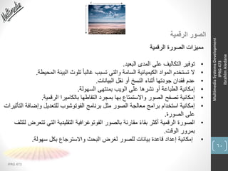 60
IPRG 473
MultimediaSystemsDevelopment
IPRG473
IbrahimAledane
‫الرقمية‬ ‫الصور‬
‫الرقمية‬ ‫الصورة‬ ‫مميزات‬
•‫البعيد‬ ‫المدى‬ ‫على‬ ‫التكاليف‬ ‫توفير‬.
•‫المحي‬ ‫البيئة‬ ‫تلوث‬ ً‫ا‬‫غالب‬ ‫تسبب‬ ‫والتي‬ ‫السامة‬ ‫الكيميائية‬ ‫المواد‬ ‫تستخدم‬ ‫ال‬‫طة‬.
•‫البيانات‬ ‫نقل‬ ‫أو‬ ‫النسخ‬ ‫أثناء‬ ‫جودتها‬ ‫فقدان‬ ‫عدم‬.
•‫السهولة‬ ‫بمنتهى‬ ‫الويب‬ ‫على‬ ‫نشرها‬ ‫أو‬ ‫الطباعة‬ ‫إمكانية‬.
•‫الرقمية‬ ‫بالكاميرا‬ ‫التقاطها‬ ‫بمجرد‬ ‫بها‬ ‫واالستمتاع‬ ‫الصور‬ ‫تصفح‬ ‫إمكانية‬.
•‫وإضاف‬ ‫للتعديل‬ ‫الفوتوشوب‬ ‫برنامج‬ ‫مثل‬ ‫الصور‬ ‫معالجة‬ ‫برامج‬ ‫استخدام‬ ‫إمكانية‬‫التأثيرات‬ ‫ة‬
‫الصورة‬ ‫على‬.
•‫ت‬ ‫التي‬ ‫التقليدية‬ ‫الفوتوغرافية‬ ‫بالصور‬ ‫مقارنة‬ ً‫ء‬‫بقا‬ ‫أكثر‬ ‫الرقمية‬ ‫الصورة‬‫للتلف‬ ‫تعرض‬
‫الوقت‬ ‫بمرور‬.
•‫سهولة‬ ‫بكل‬ ‫واالسترجاع‬ ‫البحث‬ ‫لغرض‬ ‫للصور‬ ‫بيانات‬ ‫قاعدة‬ ‫إعداد‬ ‫إمكانية‬.
 