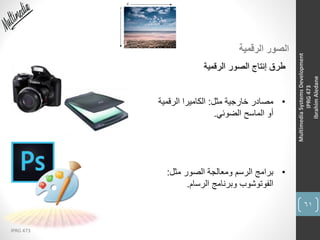 61
IPRG 473
MultimediaSystemsDevelopment
IPRG473
IbrahimAledane
‫الرقمية‬ ‫الصور‬
‫الرقمية‬ ‫الصور‬ ‫إنتاج‬ ‫طرق‬
•‫مثل‬ ‫خارجية‬ ‫مصادر‬:‫الرقمية‬ ‫الكاميرا‬
‫الضوئي‬ ‫الماسح‬ ‫أو‬.
•‫مثل‬ ‫الصور‬ ‫ومعالجة‬ ‫الرسم‬ ‫برامج‬:
‫الرسام‬ ‫وبرنامج‬ ‫الفوتوشوب‬.
 