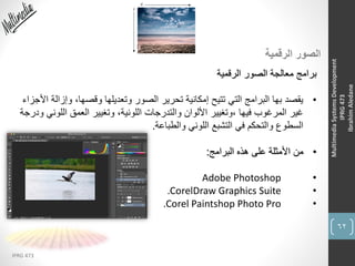 62
IPRG 473
MultimediaSystemsDevelopment
IPRG473
IbrahimAledane
‫الرقمية‬ ‫الصور‬
‫الرقمية‬ ‫الصور‬ ‫معالجة‬ ‫برامج‬
•‫وإز‬ ،‫وقصها‬ ‫وتعديلها‬ ‫الصور‬ ‫تحرير‬ ‫إمكانية‬ ‫تتيح‬ ‫التي‬ ‫البرامج‬ ‫بها‬ ‫يقصد‬‫األجزاء‬ ‫الة‬
‫اللو‬ ‫العمق‬ ‫وتغيير‬ ،‫اللونية‬ ‫والتدرجات‬ ‫األلوان‬ ‫،وتغيير‬ ‫فيها‬ ‫المرغوب‬ ‫غير‬‫ودرجة‬ ‫ني‬
‫والطباعة‬ ‫اللوني‬ ‫التشبع‬ ‫في‬ ‫والتحكم‬ ‫السطوع‬.
•‫البرامج‬ ‫هذه‬ ‫على‬ ‫األمثلة‬ ‫من‬:
•Adobe Photoshop
•.CorelDraw Graphics Suite
•.Corel Paintshop Photo Pro
 