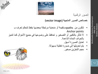65
IPRG 473
MultimediaSystemsDevelopment
IPRG473
IbrahimAledane
‫الرقمية‬ ‫الصور‬
‫المتجهة‬ ‫الصور‬ ‫خصائص‬((vector image
•‫من‬ ‫تتكون‬paths‫ب‬ ‫تعرف‬ ‫تتحكم‬ ‫بنقط‬ ‫ببعضها‬ ‫مرتبطة‬ ‫منحنية‬ ‫أو‬ ‫مستقيمة‬‫ـ‬
Anchor points
•‫األحوال‬ ‫جميع‬ ‫في‬ ‫وضوحها‬ ‫على‬ ‫تحافظ‬ ‫و‬ ‫التصغير‬ ‫أو‬ ‫بالتكبير‬ ‫تتأثر‬ ‫ال‬‫تتميز‬ ‫كما‬
‫الناعمة‬ ‫الحادة‬ ‫بالحواف‬.
•‫أسهل‬ ‫الصورة‬ ‫تعديل‬.
•‫بسهولة‬ ‫نقطية‬ ‫صورة‬ ‫إلى‬ ‫تحويلها‬ ‫يتم‬.
•‫صغير‬ ‫التخزين‬ ‫حجم‬.
 