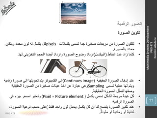 66
IPRG 473
MultimediaSystemsDevelopment
IPRG473
IbrahimAledane
‫الرقمية‬ ‫الصور‬
‫الصورة‬ ‫تكوين‬
•‫بكسالت‬ ‫تسمى‬ ‫جدا‬ ‫صغيرة‬ ‫مربعات‬ ‫من‬ ‫الصورة‬ ‫تتكون‬pixels‫ومكان‬ ‫محدد‬ ‫لون‬ ‫له‬ ‫بكسل‬ ‫كل‬
‫بالصورة‬ ‫محدد‬.
•‫النقاط‬ ‫عدد‬ ‫زاد‬ ‫كلما‬(‫البيكسل‬)‫لها‬ ‫التخزيني‬ ‫الحجم‬ ‫أيضا‬ ‫وازداد‬ ‫الصورة‬ ‫وضوح‬ ‫ازداد‬.
•‫الحقيقية‬ ‫الصورة‬ ‫إدخال‬ ‫عند‬Continues image))‫رقمي‬ ‫صورة‬ ‫الى‬ ‫تحويلها‬ ‫يتم‬ ‫الكمبيوتر‬ ‫الى‬‫ة‬
‫تسمى‬ ‫عملية‬ ‫لها‬ ‫ويتم‬Sampling‫الحقيقية‬ ‫الصورة‬ ‫من‬ ‫صغيرة‬ ‫عينات‬ ‫اخذ‬ ‫عن‬ ‫عبارة‬ ‫وهي‬
‫الحقيقية‬ ‫الصورة‬ ‫ل‬ِّ‫لتمث‬ ‫وصفها‬.
•‫بكسل‬ ‫تسمي‬ ‫الشكل‬ ‫مربعة‬ ‫عينة‬ ‫كل‬(Pixel = Picture element )‫في‬ ‫جزء‬ ‫اصغر‬ ‫وتعتبر‬
‫الرقمية‬ ‫الصورة‬.
•‫فقط‬ ‫واحد‬ ‫لون‬ ‫يحمل‬ ‫بكسل‬ ‫كل‬ ‫أن‬ ‫لنا‬ ‫يتضح‬ ‫الصورة‬ ‫تكبير‬ ‫عند‬)‫ال‬ ‫نوعية‬ ‫حسب‬ ‫على‬،‫صورة‬
‫ملونة‬ ‫أو‬ ‫رمادية‬ ‫أو‬ ‫ثنائية‬.
 