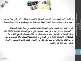 7
INSA 483
MultimediaSystemsDevelopment
IPRG473
IbrahimAledane
‫ضر‬ ‫جعل‬ ‫الذي‬ ‫األمر‬ ، ‫هائلة‬ ‫أصبحت‬ ‫بنا‬ ‫المحيطة‬ ‫والخدمات‬ ‫المعلومات‬ ‫كمية‬ ‫أن‬ ‫شك‬ ‫ال‬‫ورة‬
‫ا‬ ‫غاية‬ ‫في‬ ً‫ا‬‫أمر‬ ‫ومفهوم‬ ‫سريع‬ ‫بشكل‬ ‫المعلومات‬ ‫إليصال‬ ‫جديدة‬ ‫وأساليب‬ ‫طرق‬ ‫وجود‬‫ألهمية‬.
‫المعلو‬ ‫تقنية‬ ‫مجال‬ ‫في‬ ‫الماضية‬ ‫القليلة‬ ‫السنوات‬ ‫في‬ ‫المتسارعة‬ ‫التطورات‬ ‫أن‬ ‫كما‬‫مات‬
‫فال‬ ‫المتعددة‬ ‫الوسائط‬ ‫برامج‬ ‫وإنتاج‬ ‫تصميم‬ ‫مجال‬ ‫في‬ ‫تطوير‬ ‫إلى‬ ‫أدى‬ ‫واالتصاالت‬‫تخلو‬ ‫تكاد‬
‫من‬ ‫وذلك‬ ‫الوسائط‬ ‫لهذه‬ ‫التعرض‬ ‫من‬ ‫اليومية‬ ‫حياتنا‬‫التلف‬ ‫للبرامج‬ ‫مشاهدتنا‬ ‫خالل‬‫زيونية‬
‫لإلنترنت‬ ‫المختلفة‬ ‫استخداماتنا‬ ‫أو‬ ‫الشوارع‬ ‫في‬ ‫التجارية‬ ‫اإلعالنات‬ ‫أو‬ ‫المختلفة‬‫على‬ ‫وساعد‬
‫واألج‬ ‫الحاسب‬ ‫كأجهزة‬ ‫التقنية‬ ‫األجهزة‬ ‫من‬ ‫كثير‬ ‫على‬ ‫عرضها‬ ‫إمكانية‬ ‫انتشارها‬ ‫سرعة‬‫هزة‬
‫والتسلية‬ ‫الترفيه‬ ‫وأجهزة‬ ‫الذكية‬.
 