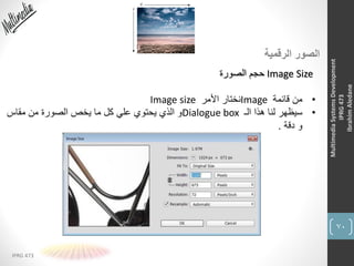 70
IPRG 473
MultimediaSystemsDevelopment
IPRG473
IbrahimAledane
‫الرقمية‬ ‫الصور‬
Image Size‫الصورة‬ ‫حجم‬
•‫قائمة‬ ‫من‬Image‫األمر‬ ‫نختار‬Image size
•‫الـ‬ ‫هذا‬ ‫لنا‬ ‫سيظهر‬Dialogue box‫مقاس‬ ‫من‬ ‫الصورة‬ ‫يخص‬ ‫ما‬ ‫كل‬ ‫علي‬ ‫يحتوي‬ ‫الذي‬ ‫و‬
‫دقة‬ ‫و‬.
 
