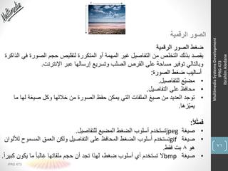 71
IPRG 473
MultimediaSystemsDevelopment
IPRG473
IbrahimAledane
‫الرقمية‬ ‫الصور‬
‫الرقمية‬ ‫الصور‬ ‫ضغط‬
‫الصورة‬ ‫حجم‬ ‫لتقليص‬ ‫المتكررة‬ ‫أو‬ ‫المهمة‬ ‫غير‬ ‫التفاصيل‬ ‫من‬ ‫التخلص‬ ‫بذلك‬ ‫يقصد‬‫الذاكرة‬ ‫في‬
‫اإلنترنت‬ ‫عبر‬ ‫إرسالها‬ ‫وتسريع‬ ‫الصلب‬ ‫القرص‬ ‫على‬ ‫مساحة‬ ‫توفير‬ ‫وبالتالي‬.
‫الصورة‬ ‫ضغط‬ ‫أساليب‬:
•‫للتفاصيل‬ ‫ِّع‬‫ي‬‫مض‬.
•‫التفاصيل‬ ‫على‬ ‫محافظ‬.
•‫لها‬ ‫صيغة‬ ‫وكل‬ ‫خاللها‬ ‫من‬ ‫الصورة‬ ‫حفظ‬ ‫يمكن‬ ‫التي‬ ‫الملفات‬ ‫صيغ‬ ‫من‬ ‫العديد‬ ‫توجد‬‫ما‬
‫ِّزها‬‫ي‬‫يم‬.
ً‫ال‬ً‫ث‬‫فم‬:
•‫صيغة‬jpeg‫للتفاصيل‬ ‫المضيع‬ ‫الضغط‬ ‫أسلوب‬ ‫تستخدم‬.
•‫صيغة‬gif‫ل‬ ‫المسموح‬ ‫العمق‬ ‫ولكن‬ ‫التفاصيل‬ ‫على‬ ‫المحافظ‬ ‫الضغط‬ ‫أسلوب‬ ‫تستخدم‬‫أللوان‬
‫هو‬8‫فقط‬ ‫بت‬.
•‫صيغة‬bmp‫ك‬ ‫يكون‬ ‫ما‬ ً‫ا‬‫غالب‬ ‫ملفاتها‬ ‫حجم‬ ‫أن‬ ‫تجد‬ ‫لهذا‬ ،‫ضغط‬ ‫أسلوب‬ ‫أي‬ ‫تستخدم‬ ‫ال‬ً‫ا‬‫بير‬.
 