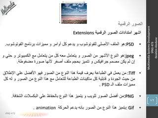 72
IPRG 473
MultimediaSystemsDevelopment
IPRG473
IbrahimAledane
‫الرقمية‬ ‫الصور‬
‫الرقمية‬ ‫الصور‬ ‫امتدادات‬ ‫اشهر‬Extensions
•:PSD‫الفوتوشو‬ ‫برنامج‬ ‫مميزات‬ ‫و‬ ‫أوامر‬ ‫كل‬ ‫يدعم‬ ‫و‬ ‫للفوتوشوب‬ ‫األصلي‬ ‫الملف‬ ‫هو‬‫ب‬.
•jpeg:‫حتي‬ ‫و‬ ‫الكمبيوتر‬ ‫مع‬ ‫يتعامل‬ ‫من‬ ‫كل‬ ‫معه‬ ‫يتعامل‬ ‫و‬ ‫الصور‬ ‫من‬ ‫األشهر‬ ‫النوع‬ ‫هو‬‫و‬
‫مضغوطة‬ ‫صورة‬ ‫ألنها‬ ‫أصغر‬ ‫ملف‬ ‫بحجم‬ ‫تتميز‬ ‫و‬ ‫جرافيكس‬ ‫مصمم‬ ‫يكن‬ ‫لم‬ ‫إن‬.
•:Tiff‫اإلطال‬ ‫علي‬ ‫األفضل‬ ‫فهو‬ ‫الصور‬ ‫من‬ ‫النوع‬ ‫هذا‬ ‫قيمة‬ ‫يعرف‬ ‫الطباعة‬ ‫في‬ ‫يعمل‬ ‫من‬‫ق‬
‫له‬ ‫و‬ ‫الصور‬ ‫من‬ ‫النوع‬ ‫هذا‬ ‫مع‬ ‫للتعامل‬ ‫الطباعة‬ ‫ماكينات‬ ‫كل‬ ‫قابلية‬ ‫و‬ ‫الجودة‬ ‫حيث‬ ‫من‬‫كل‬
‫الـ‬ ‫ملف‬ ‫مميزات‬PSD.
•PNG:‫الشف‬ ‫البكسالت‬ ‫علي‬ ‫بالحفاظ‬ ‫النوع‬ ‫هذا‬ ‫يتميز‬ ‫و‬ ‫للويب‬ ‫الصور‬ ‫أفضل‬ ‫من‬‫افة‬.
•: Gif‫الحركة‬ ‫يدعم‬ ‫بانه‬ ‫الصور‬ ‫من‬ ‫النوع‬ ‫هذا‬ ‫يتميز‬animation.
 
