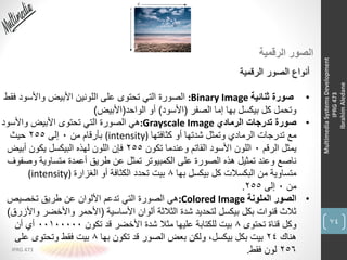 74
IPRG 473
MultimediaSystemsDevelopment
IPRG473
IbrahimAledane
‫الرقمية‬ ‫الصور‬
‫الرقمية‬ ‫الصور‬ ‫أنواع‬
•‫ثنائية‬ ‫صورة‬:Binary Image‫ف‬ ‫واألسود‬ ‫األبيض‬ ‫اللونين‬ ‫على‬ ‫تحتوى‬ ‫التي‬ ‫الصورة‬‫قط‬
‫الصفر‬ ‫إما‬ ‫بها‬ ‫بيكسل‬ ‫كل‬ ‫وتحمل‬(‫األسود‬)‫الواحد‬ ‫أو‬(‫األبيض‬)
•‫الرمادي‬ ‫تدرجات‬ ‫صورة‬:Grayscale Image‫واألسود‬ ‫األبيض‬ ‫تحتوى‬ ‫التي‬ ‫الصورة‬ ‫هي‬
‫كثافتها‬ ‫أو‬ ‫شدتها‬ ‫وتمثل‬ ‫الرمادي‬ ‫تدرجات‬ ‫مع‬(intensity)‫من‬ ‫بأرقام‬0‫إلى‬255‫حيث‬
‫الرقم‬ ‫يمثل‬0‫تكون‬ ‫وعندما‬ ‫القاتم‬ ‫األسود‬ ‫اللون‬255‫أبيض‬ ‫يكون‬ ‫البيكسل‬ ‫لهذه‬ ‫اللون‬ ‫فإن‬
‫وص‬ ‫متساوية‬ ‫أعمدة‬ ‫طريق‬ ‫عن‬ ‫تمثل‬ ‫الكمبيوتر‬ ‫على‬ ‫الصورة‬ ‫هذه‬ ‫تمثيل‬ ‫وعند‬ ‫ناصع‬‫فوف‬
‫بها‬ ‫بيكسل‬ ‫كل‬ ‫البكسالت‬ ‫من‬ ‫متساوية‬8‫الغزارة‬ ‫أو‬ ‫الكثافة‬ ‫تحدد‬ ‫بيت‬(intensity)
‫من‬0‫إلى‬255.
•‫الملونة‬ ‫الصور‬:Colored Image‫تخصيص‬ ‫طريق‬ ‫عن‬ ‫األلوان‬ ‫تدعم‬ ‫التي‬ ‫الصورة‬ ‫هي‬
‫األساسية‬ ‫ألوان‬ ‫الثالثة‬ ‫شدة‬ ‫لتحديد‬ ‫بيكسل‬ ‫بكل‬ ‫قنوات‬ ‫ثالث‬(‫و‬ ‫واألخضر‬ ‫األحمر‬‫األزرق‬)
‫تحتوى‬ ‫قناة‬ ‫وكل‬8‫تكون‬ ‫قد‬ ‫األخضر‬ ‫شدة‬ ‫مثال‬ ‫عليها‬ ‫للكتابة‬ ‫بيت‬00100000‫أن‬ ‫أي‬
‫هناك‬24‫بها‬ ‫تكون‬ ‫قد‬ ‫الصور‬ ‫بعض‬ ‫ولكن‬ ،‫بيكسل‬ ‫بكل‬ ‫بيت‬8‫على‬ ‫وتحتوى‬ ‫فقط‬ ‫بيت‬
256‫فقط‬ ‫لون‬.
 