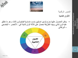 78
IPRG 473
MultimediaSystemsDevelopment
IPRG473
IbrahimAledane
‫الرقمية‬ ‫الصور‬
‫الثنائية‬ ‫األلوان‬
•‫ثال‬ ‫لون‬ ‫فينتج‬ ‫متساوية‬ ‫بنسب‬ ‫اصليين‬ ‫لونين‬ ‫بمزج‬ ‫عليها‬ ‫الحصول‬ ‫يمكن‬‫نطلق‬ ‫ما‬ ‫وهو‬ ،‫ث‬
‫هي‬ ‫ثنائية‬ ‫الوان‬ ‫ثالثة‬ ‫على‬ ‫نحصل‬ ‫الطريقة‬ ‫وبهذه‬ ‫ثنائي‬ ‫لون‬ ‫عليه‬:‫األخضر‬–‫البنفسجي‬
–‫البرتقالي‬
 