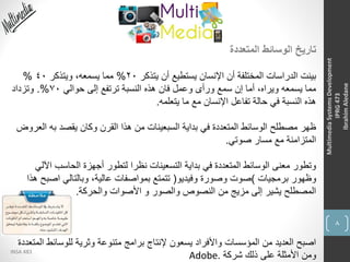8
INSA 483
MultimediaSystemsDevelopment
IPRG473
IbrahimAledane
‫المتعددة‬ ‫الوسائط‬ ‫تاريخ‬
‫يتذكر‬ ‫أن‬ ‫يستطيع‬ ‫اإلنسان‬ ‫أن‬ ‫المختلفة‬ ‫الدراسات‬ ‫بينت‬20%‫ويتذكر‬ ،‫يسمعه‬ ‫مما‬40%
‫حوالي‬ ‫إلى‬ ‫ترتفع‬ ‫النسبة‬ ‫هذه‬ ‫فان‬ ‫وعمل‬ ‫ورأى‬ ‫سمع‬ ‫إن‬ ‫أما‬ ،‫ويراه‬ ‫يسمعه‬ ‫مما‬70.%‫وتزداد‬
‫يتعلمه‬ ‫ما‬ ‫مع‬ ‫اإلنسان‬ ‫تفاعل‬ ‫حالة‬ ‫في‬ ‫النسبة‬ ‫هذه‬.
‫به‬ ‫يقصد‬ ‫وكان‬ ‫القرن‬ ‫هذا‬ ‫من‬ ‫السبعينات‬ ‫بداية‬ ‫في‬ ‫المتعددة‬ ‫الوسائط‬ ‫مصطلح‬ ‫ظهر‬‫العروض‬
‫صوتي‬ ‫مسار‬ ‫مع‬ ‫المتزامنة‬.
‫ا‬ ‫الحاسب‬ ‫أجهزة‬ ‫لتطور‬ ‫نظرا‬ ‫التسعينات‬ ‫بداية‬ ‫في‬ ‫المتعددة‬ ‫الوسائط‬ ‫معنى‬ ‫وتطور‬‫آللي‬
‫برمجيات‬ ‫وظهور‬)‫وفيديو‬ ‫وصورة‬ ‫صوت‬(‫اص‬ ‫وبالتالي‬ ،‫عالية‬ ‫بمواصفات‬ ‫تتمتع‬‫هذا‬ ‫بح‬
‫والحركة‬ ‫األصوات‬ ‫و‬ ‫والصور‬ ‫النصوص‬ ‫من‬ ‫مزيج‬ ‫إلى‬ ‫يشير‬ ‫المصطلح‬.
‫للوسائ‬ ‫وثرية‬ ‫متنوعة‬ ‫برامج‬ ‫إلنتاج‬ ‫يسعون‬ ‫واألفراد‬ ‫المؤسسات‬ ‫من‬ ‫العديد‬ ‫اصبح‬‫المتعددة‬ ‫ط‬
‫شركة‬ ‫ذلك‬ ‫على‬ ‫األمثلة‬ ‫ومن‬Adobe.
 