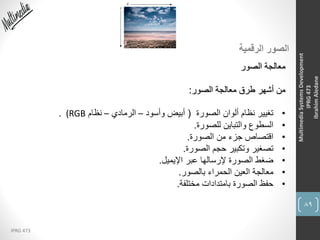 89
IPRG 473
MultimediaSystemsDevelopment
IPRG473
IbrahimAledane
‫الرقمية‬ ‫الصور‬
‫الصور‬ ‫معالجة‬
‫الصور‬ ‫معالجة‬ ‫طرق‬ ‫أشهر‬ ‫من‬:
•‫الصورة‬ ‫ألوان‬ ‫نظام‬ ‫تغيير‬(‫وأسود‬ ‫أبيض‬–‫الرمادي‬–‫نظام‬(RGB.
•‫للصورة‬ ‫والتباين‬ ‫السطوع‬.
•‫الصورة‬ ‫من‬ ‫جزء‬ ‫اقتصاص‬.
•‫الصورة‬ ‫حجم‬ ‫وتكبير‬ ‫تصغير‬.
•‫اإليميل‬ ‫عبر‬ ‫إلرسالها‬ ‫الصورة‬ ‫ضغط‬.
•‫بالصور‬ ‫الحمراء‬ ‫العين‬ ‫معالجة‬.
•‫مختلفة‬ ‫بامتدادات‬ ‫الصورة‬ ‫حفظ‬.
 