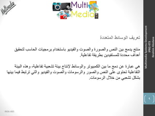 9
INSA 483
MultimediaSystemsDevelopment
IPRG473
IbrahimAledane
‫المتعددة‬ ‫الوسائط‬ ‫تعريف‬
‫ل‬ ‫الحاسب‬ ‫برمجيات‬ ‫باستخدام‬ ‫والفيديو‬ ‫والصوت‬ ‫والصورة‬ ‫النص‬ ‫بين‬ ‫يدمج‬ ‫منتج‬‫تحقيق‬
‫تفاعلية‬ ‫بطريقة‬ ‫للمستفيدين‬ ‫محددة‬ ‫أهداف‬.
‫و‬ ،‫تفاعلية‬ ‫تشعبية‬ ‫بيئة‬ ‫إلنتاج‬ ‫والوسائط‬ ‫الكمبيوتر‬ ‫بين‬ ‫ما‬ ‫دمج‬ ‫عن‬ ‫عبارة‬ ‫هي‬‫البيئة‬ ‫هذه‬
‫تر‬ ‫والتي‬ ‫والفيديو‬ ‫والصوت‬ ‫والرسومات‬ ‫والصور‬ ‫النص‬ ‫على‬ ‫تحتوى‬ ‫التفاعلية‬‫بينها‬ ‫فيما‬ ‫تبط‬
‫الرسومات‬ ‫خالل‬ ‫من‬ ‫تشعبي‬ ‫بشكل‬.
 