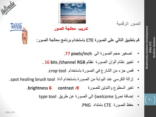 90
IPRG 473
MultimediaSystemsDevelopment
IPRG473
IbrahimAledane
‫الرقمية‬ ‫الصور‬
‫الصور‬ ‫معالجة‬ ‫تدريب‬
‫الصورة‬ ‫على‬ ‫التالي‬ ‫بتطبيق‬ ‫قم‬CTE‫الصور‬ ‫معالجة‬ ‫برنامج‬ ‫باستخدام‬:
•‫الى‬ ‫الصورة‬ ‫حجم‬ ‫تصغير‬77 pixels/inch.
•‫الصورة‬ ‫ألوان‬ ‫نظام‬ ‫تغيير‬‫نظام‬RGB. 16 bits /channel
•‫باستخدام‬ ‫الصورة‬ ‫في‬ ‫الشارع‬ ‫من‬ ‫جزء‬ ‫قص‬crop tool.
•‫أداة‬ ‫باستخدام‬ ‫الصورة‬ ‫من‬ ‫البوابة‬ ‫عند‬ ‫الكرسي‬ ‫إزالة‬spot healing brush tool.
•‫للصورة‬ ‫والتباين‬ ‫السطوع‬ ‫تغير‬brightness 6 contrast -9.
•‫نص‬ ‫إضافة‬(welcome)‫طريق‬ ‫عن‬ ‫الصورة‬ ‫الى‬type tool
•‫الصورة‬ ‫حفظ‬CTE‫بامتداد‬PNG.
 