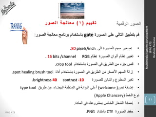 91
IPRG 473
MultimediaSystemsDevelopment
IPRG473
IbrahimAledane
‫الرقمية‬ ‫الصور‬‫م‬‫ي‬‫ي‬‫ق‬‫ت‬(1)‫ر‬‫و‬‫ص‬‫ل‬‫ا‬ ‫ة‬‫ج‬‫ل‬‫ا‬‫ع‬‫م‬
‫الصورة‬ ‫على‬ ‫التالي‬ ‫بتطبيق‬ ‫قم‬gate‫الصور‬ ‫معالجة‬ ‫برنامج‬ ‫باستخدام‬:
•‫الى‬ ‫الصورة‬ ‫حجم‬ ‫تصغير‬80 pixels/inch.
•‫الصورة‬ ‫ألوان‬ ‫نظام‬ ‫تغيير‬‫نظام‬RGB. 16 bits /channel
•‫باستخدام‬ ‫الصورة‬ ‫في‬ ‫الطريق‬ ‫من‬ ‫جزء‬ ‫قص‬crop tool.
•‫أداة‬ ‫باستخدام‬ ‫الصورة‬ ‫في‬ ‫الطريق‬ ‫من‬ ‫األصفر‬ ‫السهم‬ ‫إزالة‬spot healing brush tool.
•‫للصورة‬ ‫والتباين‬ ‫السطوع‬ ‫تغير‬brightness 40 contrast -10.
•‫نص‬ ‫إضافة‬(welcome)‫طريق‬ ‫عن‬ ‫البيضاء‬ ‫المنطقة‬ ‫في‬ ‫البوابة‬ ‫أعلى‬type tool
‫الخط‬ ‫نوع‬(Apple Chancery)
•‫المادة‬ ‫في‬ ‫بمشروعك‬ ‫الخاص‬ ‫الشعار‬ ‫إضافة‬.
•‫الصورة‬ ‫حفظ‬CTE‫بامتداد‬PNG.
 