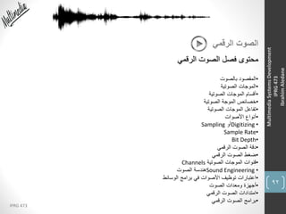 92
IPRG 473
MultimediaSystemsDevelopment
IPRG473
IbrahimAledane
‫الرقمي‬ ‫الصوت‬
‫الرقمي‬ ‫الصوت‬ ‫فصل‬ ‫محتوى‬
•‫بالصوت‬ ‫المقصود‬
•‫الصوتية‬ ‫الموجات‬
•‫الصوتية‬ ‫الموجات‬ ‫أقسام‬
•‫الصوتية‬ ‫الموجة‬ ‫خصائص‬
•‫الصوتية‬ ‫الموجات‬ ‫تفاعل‬
•‫األصوات‬ ‫أنواع‬
•Digitizing‫أو‬Sampling
•Sample Rate
•Bit Depth
•‫الرقمي‬ ‫الصوت‬ ‫دقة‬
•‫الرقمي‬ ‫الصوت‬ ‫ضغط‬
•‫الصوتية‬ ‫الموجات‬ ‫قنوات‬Channels
•Sound Engineering‫الصوت‬ ‫هندسة‬
•‫الوسائط‬ ‫برامج‬ ‫في‬ ‫األصوات‬ ‫توظيف‬ ‫اعتبارات‬
•‫الصوت‬ ‫ومعدات‬ ‫أجهزة‬
•‫الرقمي‬ ‫الصوت‬ ‫امتدادات‬
•‫الرقمي‬ ‫الصوت‬ ‫برامج‬
 