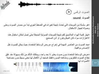 93
IPRG 473
MultimediaSystemsDevelopment
IPRG473
IbrahimAledane
‫الرقمي‬ ‫الصوت‬
‫الصوت‬sound
•‫الصو‬ ‫مصدر‬ ‫من‬ ‫تبدأ‬ ‫الجوي‬ ‫الضغط‬ ‫في‬ ‫تغيرات‬ ‫نتيجة‬ ‫تحدث‬ ‫التي‬ ‫الموجات‬ ‫من‬ ‫سلسلة‬ ‫هو‬‫وحتى‬ ‫ت‬
‫االستقبال‬ ‫لجهاز‬ ‫وصوله‬.
•‫اس‬ ‫لمكان‬ ‫تصل‬ ‫حتى‬ ‫المنبعثة‬ ‫الصوتية‬ ‫للموجات‬ ‫نتيجة‬ ‫للفم‬ ‫المالصق‬ ‫الهواء‬ ‫كمية‬ ‫تهتز‬‫هذه‬ ‫تقبال‬
‫المستمع‬ ‫أذن‬ ‫أو‬ ‫الميكروفون‬ ‫كان‬ ‫سواء‬ ‫االهتزازات‬.
•‫نق‬ ‫للصوت‬ ‫يمكن‬ ‫حيث‬ ،‫المتعددة‬ ‫الوسائط‬ ‫عروض‬ ‫إخراج‬ ‫في‬ ‫المهمة‬ ‫العناصر‬ ‫من‬ ‫الصوت‬ ‫يعد‬‫ل‬
‫بواقعية‬ ‫اإلحساس‬.
•‫ع‬ ‫بسهولة‬ ‫ذلك‬ ‫من‬ ‫التأكد‬ ‫ويمكنك‬ ،‫واحد‬ ‫بعد‬ ‫ذا‬ ‫يعتبر‬ ‫صوت‬ ‫بدون‬ ‫المتعددة‬ ‫الوسائط‬ ‫عرض‬‫غلق‬ ‫ند‬
‫بدو‬ ‫بسيط‬ ‫معنى‬ ‫لها‬ ‫األفعال‬ ‫أن‬ ‫فستجد‬ ،‫فقط‬ ‫الصورة‬ ‫ومشاهدة‬ ‫للتلفزيون‬ ‫الصوت‬ ‫مفتاح‬‫مصاحبة‬ ‫ن‬
‫لها‬ ‫األصوات‬.
 