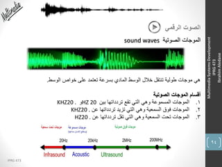 94
IPRG 473
MultimediaSystemsDevelopment
IPRG473
IbrahimAledane
‫الرقمي‬ ‫الصوت‬
‫الصوتية‬ ‫الموجات‬sound waves
‫الوسط‬ ‫خواص‬ ‫على‬ ‫تعتمد‬ ‫بسرعة‬ ‫المادي‬ ‫الوسط‬ ‫خالل‬ ‫تنتقل‬ ‫طولية‬ ‫موجات‬ ‫هي‬.
‫الصوتية‬ ‫الموجات‬ ‫أقسام‬
1.‫بين‬ ‫تردداتها‬ ‫تقع‬ ‫التي‬ ‫وهي‬ ‫المسموعة‬ ‫الموجات‬HZ 20‫و‬KHZ20 .
2.‫عن‬ ‫تردداتها‬ ‫تزيد‬ ‫التي‬ ‫وهي‬ ‫السمعية‬ ‫فوق‬ ‫الموجات‬KHZ20 .
3.‫عن‬ ‫تردداتها‬ ‫تقل‬ ‫التي‬ ‫وهي‬ ‫السمعية‬ ‫تحت‬ ‫الموجات‬HZ20 .
 