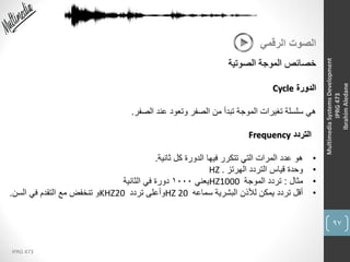 97
IPRG 473
MultimediaSystemsDevelopment
IPRG473
IbrahimAledane
‫الرقمي‬ ‫الصوت‬
‫الصوتية‬ ‫الموجة‬ ‫خصائص‬
‫الدورة‬Cycle
‫الصفر‬ ‫عند‬ ‫وتعود‬ ‫الصفر‬ ‫من‬ ‫تبدأ‬ ‫الموجة‬ ‫تغيرات‬ ‫سلسلة‬ ‫هي‬.
‫التردد‬Frequency
•‫ثانية‬ ‫كل‬ ‫الدورة‬ ‫فيها‬ ‫تتكرر‬ ‫التي‬ ‫المرات‬ ‫عدد‬ ‫هو‬.
•‫الهرتز‬ ‫التردد‬ ‫قياس‬ ‫وحدة‬HZ .
•‫مثال‬:‫الموجة‬ ‫تردد‬HZ1000‫يعني‬1000‫الثانية‬ ‫في‬ ‫دورة‬
•‫سماعه‬ ‫البشرية‬ ‫لألذن‬ ‫يمكن‬ ‫تردد‬ ‫أقل‬HZ 20‫تردد‬ ‫وأعلى‬KHZ20‫السن‬ ‫في‬ ‫التقدم‬ ‫مع‬ ‫تنخفض‬ ‫و‬.
 