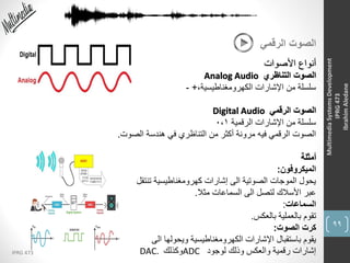 99
IPRG 473
MultimediaSystemsDevelopment
IPRG473
IbrahimAledane
‫الرقمي‬ ‫الصوت‬
‫األصوات‬ ‫أنواع‬
‫التناظري‬ ‫الصوت‬Analog Audio
،‫الكهرومغناطيسية‬ ‫اإلشارات‬ ‫من‬ ‫سلسلة‬+-
‫الرقمي‬ ‫الصوت‬Digital Audio
‫الرقمية‬ ‫اإلشارات‬ ‫من‬ ‫سلسلة‬0،1
‫الصوت‬ ‫هندسة‬ ‫في‬ ‫التناظري‬ ‫من‬ ‫أكثر‬ ‫مرونة‬ ‫فيه‬ ‫الرقمي‬ ‫الصوت‬.
‫أمثلة‬
‫الميكروفون‬:
‫تنتقل‬ ‫كهرومغناطيسية‬ ‫إشارات‬ ‫الى‬ ‫الصوتية‬ ‫الموجات‬ ‫يحول‬
‫مثال‬ ‫السماعات‬ ‫الى‬ ‫لتصل‬ ‫األسالك‬ ‫عبر‬.
‫السماعات‬:
‫بالعكس‬ ‫بالعملية‬ ‫تقوم‬.
‫الصوت‬ ‫كرت‬:
‫الى‬ ‫ويحولها‬ ‫الكهرومغناطيسية‬ ‫اإلشارات‬ ‫باستقبال‬ ‫يقوم‬
‫لوجود‬ ‫وذلك‬ ‫والعكس‬ ‫رقمية‬ ‫إشارات‬ADC‫وكذلك‬DAC.
 