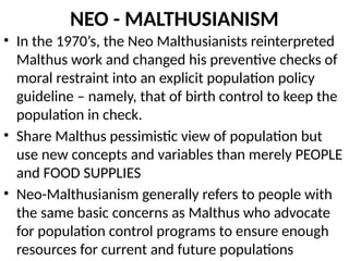 NEO - MALTHUSIANISM
• In the 1970’s, the Neo Malthusianists reinterpreted
Malthus work and changed his preventive checks of
moral restraint into an explicit population policy
guideline – namely, that of birth control to keep the
population in check.
• Share Malthus pessimistic view of population but
use new concepts and variables than merely PEOPLE
and FOOD SUPPLIES
• Neo-Malthusianism generally refers to people with
the same basic concerns as Malthus who advocate
for population control programs to ensure enough
resources for current and future populations
 