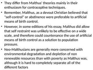 • They differ from Malthus' theories mainly in their
enthusiasm for contraceptive techniques.
• Remember, Malthus, as a devout Christian believed that
"self-control" or abstinence were preferable to artificial
means of birth control.
• However, in some editions of his essay, Malthus did allow
that self restraint was unlikely to be effective on a wide
scale, and therefore could countenance the use of artificial
means of birth control as a solution to population
pressure.
• Neo-Malthusians are generally more concerned with
environmental degradation and depletion of non
renewable resources than with poverty as Malthus was,
although it is hard to completely separate all of the
different factors
 