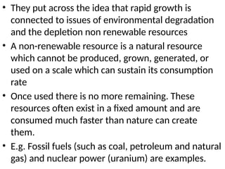 • They put across the idea that rapid growth is
connected to issues of environmental degradation
and the depletion non renewable resources
• A non-renewable resource is a natural resource
which cannot be produced, grown, generated, or
used on a scale which can sustain its consumption
rate
• Once used there is no more remaining. These
resources often exist in a fixed amount and are
consumed much faster than nature can create
them.
• E.g. Fossil fuels (such as coal, petroleum and natural
gas) and nuclear power (uranium) are examples.
 