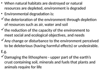• When natural habitats are destroyed or natural
resources are depleted, environment is degraded
• Environmental degradation is:
the deterioration of the environment through depletion
of resources such as air, water and soil
the reduction of the capacity of the environment to
meet social and ecological objectives, and needs
Any change or disturbance to the environment perceived
to be deleterious (having harmful effects) or undesirable.
E.g.
Damaging the lithosphere - upper part of the earth’s
crust containing soil, minerals and fuels that plants and
animals require for life
 