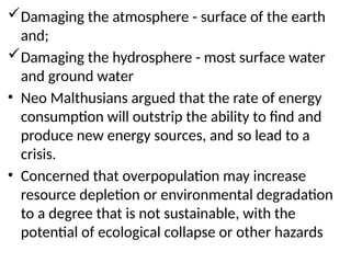 Damaging the atmosphere - surface of the earth
and;
Damaging the hydrosphere - most surface water
and ground water
• Neo Malthusians argued that the rate of energy
consumption will outstrip the ability to find and
produce new energy sources, and so lead to a
crisis.
• Concerned that overpopulation may increase
resource depletion or environmental degradation
to a degree that is not sustainable, with the
potential of ecological collapse or other hazards
 