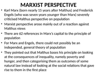 MARXIST PERSPECTIVE
• Karl Marx (born nearly 15 years after Malthus) and Frederick
Engels (who was seven years younger than Marx) severely
criticised Malthus perspective on population
• Marxist perspective arose mainly out of a reaction against
Malthus views
• There are 62 references in Marx’s capital to the principle of
population
• For Marx and Engels, there could not possibly be an
independed, general theory of population
• They pointed out that Malthus bases his principle on looking
at the consequences of inequality, namely poverty and
hunger, and then categorising them as outcomes of some
natural law instead of looking at the social relations that gave
rise to them in the first place
 