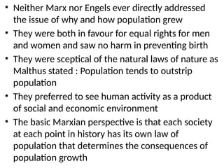 • Neither Marx nor Engels ever directly addressed
the issue of why and how population grew
• They were both in favour for equal rights for men
and women and saw no harm in preventing birth
• They were sceptical of the natural laws of nature as
Malthus stated : Population tends to outstrip
population
• They preferred to see human activity as a product
of social and economic environment
• The basic Marxian perspective is that each society
at each point in history has its own law of
population that determines the consequences of
population growth
 