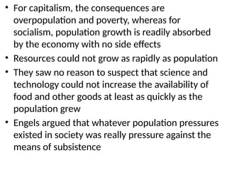 • For capitalism, the consequences are
overpopulation and poverty, whereas for
socialism, population growth is readily absorbed
by the economy with no side effects
• Resources could not grow as rapidly as population
• They saw no reason to suspect that science and
technology could not increase the availability of
food and other goods at least as quickly as the
population grew
• Engels argued that whatever population pressures
existed in society was really pressure against the
means of subsistence
 
