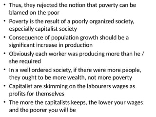 • Thus, they rejected the notion that poverty can be
blamed on the poor
• Poverty is the result of a poorly organized society,
especially capitalist society
• Consequence of population growth should be a
significant increase in production
• Obviously each worker was producing more than he /
she required
• In a well ordered society, if there were more people,
they ought to be more wealth, not more poverty
• Capitalist are skimming on the labourers wages as
profits for themselves
• The more the capitalists keeps, the lower your wages
and the poorer you will be
 