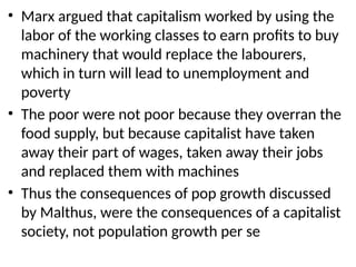 • Marx argued that capitalism worked by using the
labor of the working classes to earn profits to buy
machinery that would replace the labourers,
which in turn will lead to unemployment and
poverty
• The poor were not poor because they overran the
food supply, but because capitalist have taken
away their part of wages, taken away their jobs
and replaced them with machines
• Thus the consequences of pop growth discussed
by Malthus, were the consequences of a capitalist
society, not population growth per se
 