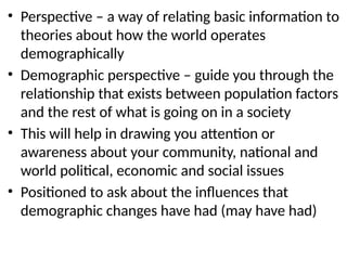 • Perspective – a way of relating basic information to
theories about how the world operates
demographically
• Demographic perspective – guide you through the
relationship that exists between population factors
and the rest of what is going on in a society
• This will help in drawing you attention or
awareness about your community, national and
world political, economic and social issues
• Positioned to ask about the influences that
demographic changes have had (may have had)
 