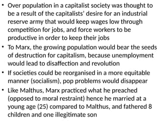 • Over population in a capitalist society was thought to
be a result of the capitalists’ desire for an industrial
reserve army that would keep wages low through
competition for jobs, and force workers to be
productive in order to keep their jobs
• To Marx, the growing population would bear the seeds
of destruction for capitalism, because unemployment
would lead to disaffection and revolution
• If societies could be reorganised in a more equitable
manner (socialism), pop problems would disappear
• Like Malthus, Marx practiced what he preached
(opposed to moral restraint) hence he married at a
young age (25) compared to Malthus, and fathered 8
children and one illegitimate son
 