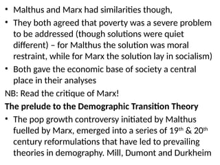 • Malthus and Marx had similarities though,
• They both agreed that poverty was a severe problem
to be addressed (though solutions were quiet
different) – for Malthus the solution was moral
restraint, while for Marx the solution lay in socialism)
• Both gave the economic base of society a central
place in their analyses
NB: Read the critique of Marx!
The prelude to the Demographic Transition Theory
• The pop growth controversy initiated by Malthus
fuelled by Marx, emerged into a series of 19th
& 20th
century reformulations that have led to prevailing
theories in demography. Mill, Dumont and Durkheim
 