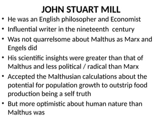JOHN STUART MILL
• He was an English philosopher and Economist
• Influential writer in the nineteenth century
• Was not quarrelsome about Malthus as Marx and
Engels did
• His scientific insights were greater than that of
Malthus and less political / radical than Marx
• Accepted the Malthusian calculations about the
potential for population growth to outstrip food
production being a self truth
• But more optimistic about human nature than
Malthus was
 