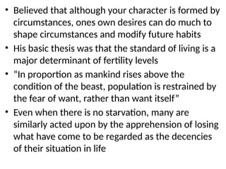 • Believed that although your character is formed by
circumstances, ones own desires can do much to
shape circumstances and modify future habits
• His basic thesis was that the standard of living is a
major determinant of fertility levels
• “In proportion as mankind rises above the
condition of the beast, population is restrained by
the fear of want, rather than want itself”
• Even when there is no starvation, many are
similarly acted upon by the apprehension of losing
what have come to be regarded as the decencies
of their situation in life
 