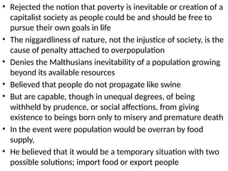• Rejected the notion that poverty is inevitable or creation of a
capitalist society as people could be and should be free to
pursue their own goals in life
• The niggardliness of nature, not the injustice of society, is the
cause of penalty attached to overpopulation
• Denies the Malthusians inevitability of a population growing
beyond its available resources
• Believed that people do not propagate like swine
• But are capable, though in unequal degrees, of being
withheld by prudence, or social affections, from giving
existence to beings born only to misery and premature death
• In the event were population would be overran by food
supply,
• He believed that it would be a temporary situation with two
possible solutions; import food or export people
 